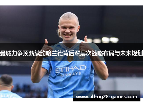 曼城力争顶薪续约哈兰德背后深层次战略布局与未来规划
