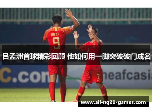 吕孟洲首球精彩回顾 他如何用一脚突破破门成名
