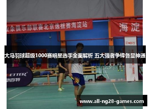 大马羽球超级1000赛明星选手全面解析 五大强者争锋各显神通