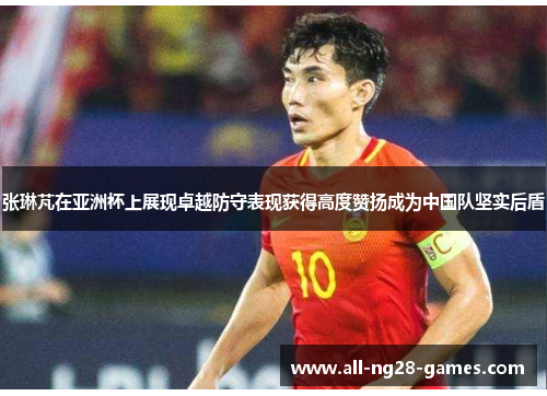 张琳芃在亚洲杯上展现卓越防守表现获得高度赞扬成为中国队坚实后盾 张琳芃在亚洲杯上展现卓越防守表现获得高度赞扬成为中国队坚实后盾