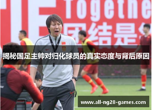 揭秘国足主帅对归化球员的真实态度与背后原因
