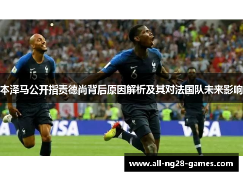 本泽马公开指责德尚背后原因解析及其对法国队未来影响 本泽马公开指责德尚背后原因解析及其对法国队未来影响