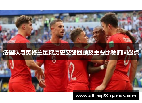 法国队与英格兰足球历史交锋回顾及重要比赛时间盘点 法国队与英格兰足球历史交锋回顾及重要比赛时间盘点
