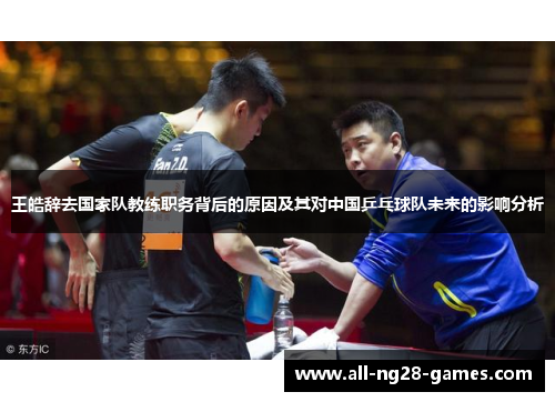 王皓辞去国家队教练职务背后的原因及其对中国乒乓球队未来的影响分析 王皓辞去国家队教练职务背后的原因及其对中国乒乓球队未来的影响分析