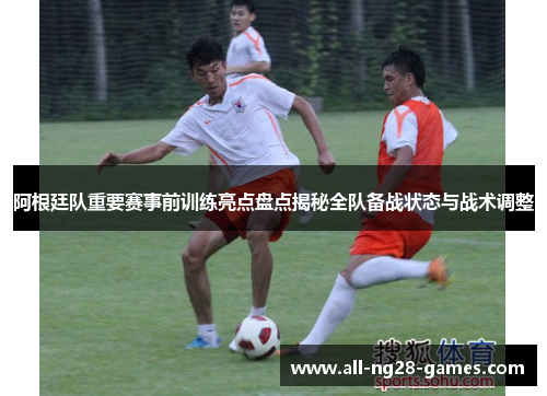 阿根廷队重要赛事前训练亮点盘点揭秘全队备战状态与战术调整 阿根廷队重要赛事前训练亮点盘点揭秘全队备战状态与战术调整