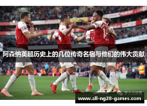 阿森纳英超历史上的几位传奇名宿与他们的伟大贡献 阿森纳英超历史上的几位传奇名宿与他们的伟大贡献