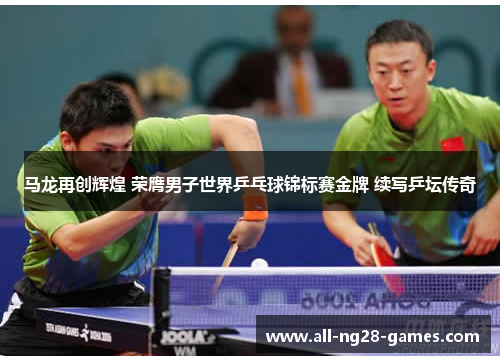 马龙再创辉煌 荣膺男子世界乒乓球锦标赛金牌 续写乒坛传奇