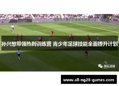 孙兴慜带领热刺训练营 青少年足球技能全面提升计划 孙兴慜带领热刺训练营 青少年足球技能全面提升计划