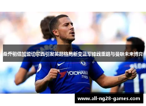 桑乔租借加盟切尔西引发英超格局新变蓝军锋线重组与曼联未来博弈